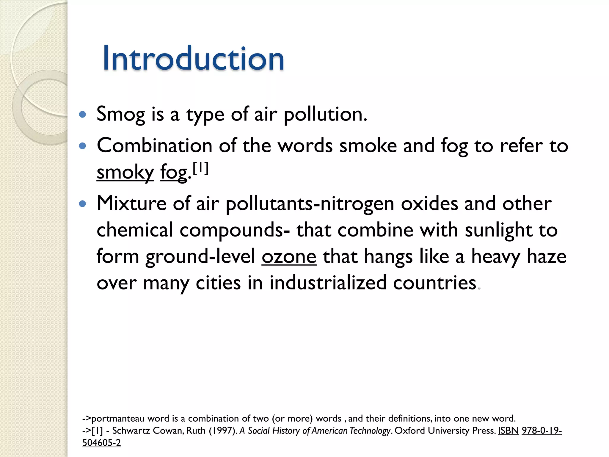 Introduction
 Smog is a type of air pollution.
 Combination of the words smoke and fog to refer to
smoky fog.[1]
 Mixture of air pollutants-nitrogen oxides and other
chemical compounds- that combine with sunlight to
form ground-level ozone that hangs like a heavy haze
over many cities in industrialized countries
->portmanteau word is a combination of two (or more) words , and their definitions, into one new word.
->[1] - Schwartz Cowan, Ruth (1997). A Social History of AmericanTechnology. Oxford University Press. ISBN 978-0-19-
504605-2
 