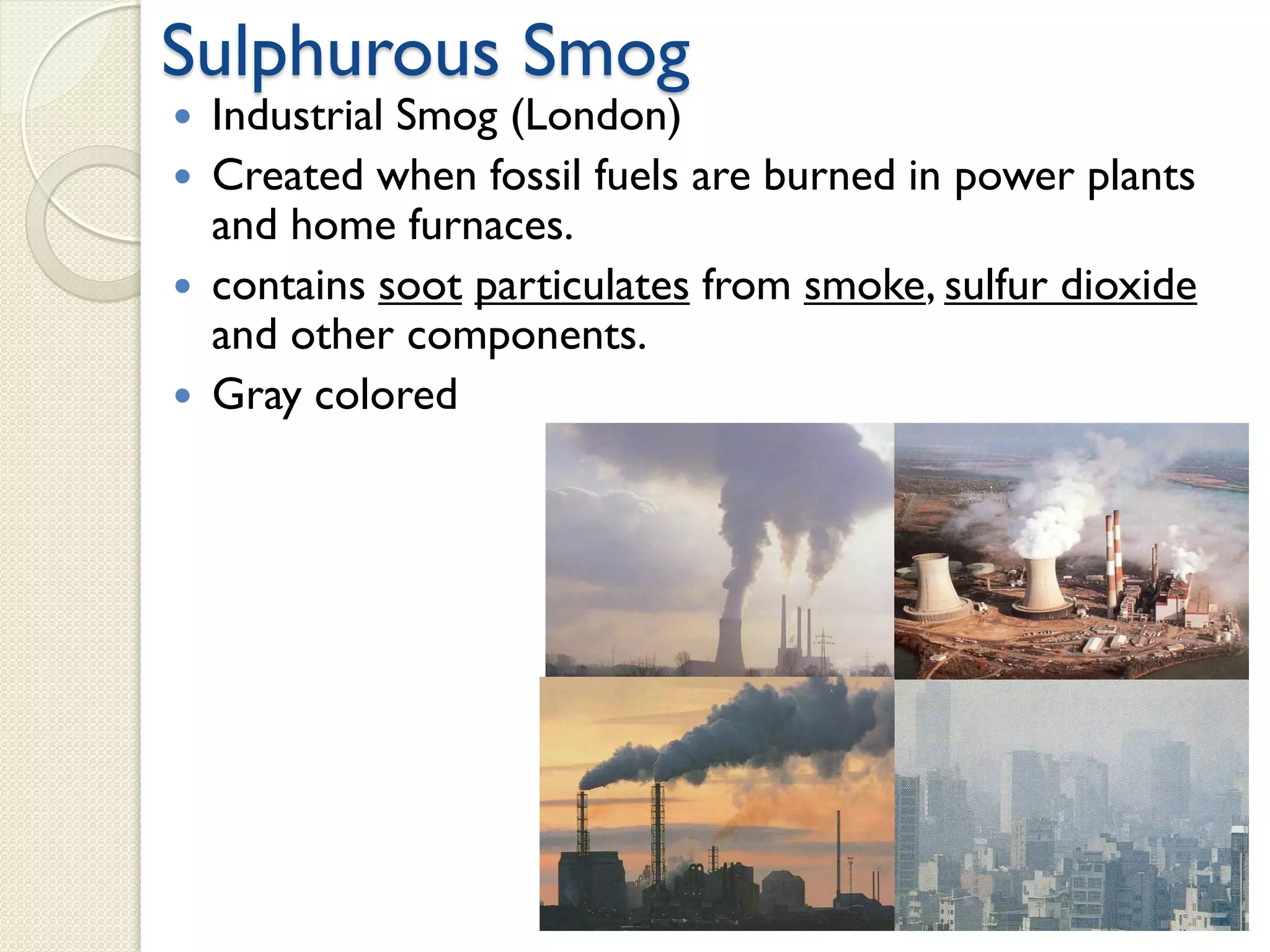 Sulphurous Smog
 Industrial Smog (London)
 Created when fossil fuels are burned in power plants
and home furnaces.
 contains soot particulates from smoke, sulfur dioxide
and other components.
 Gray colored
 