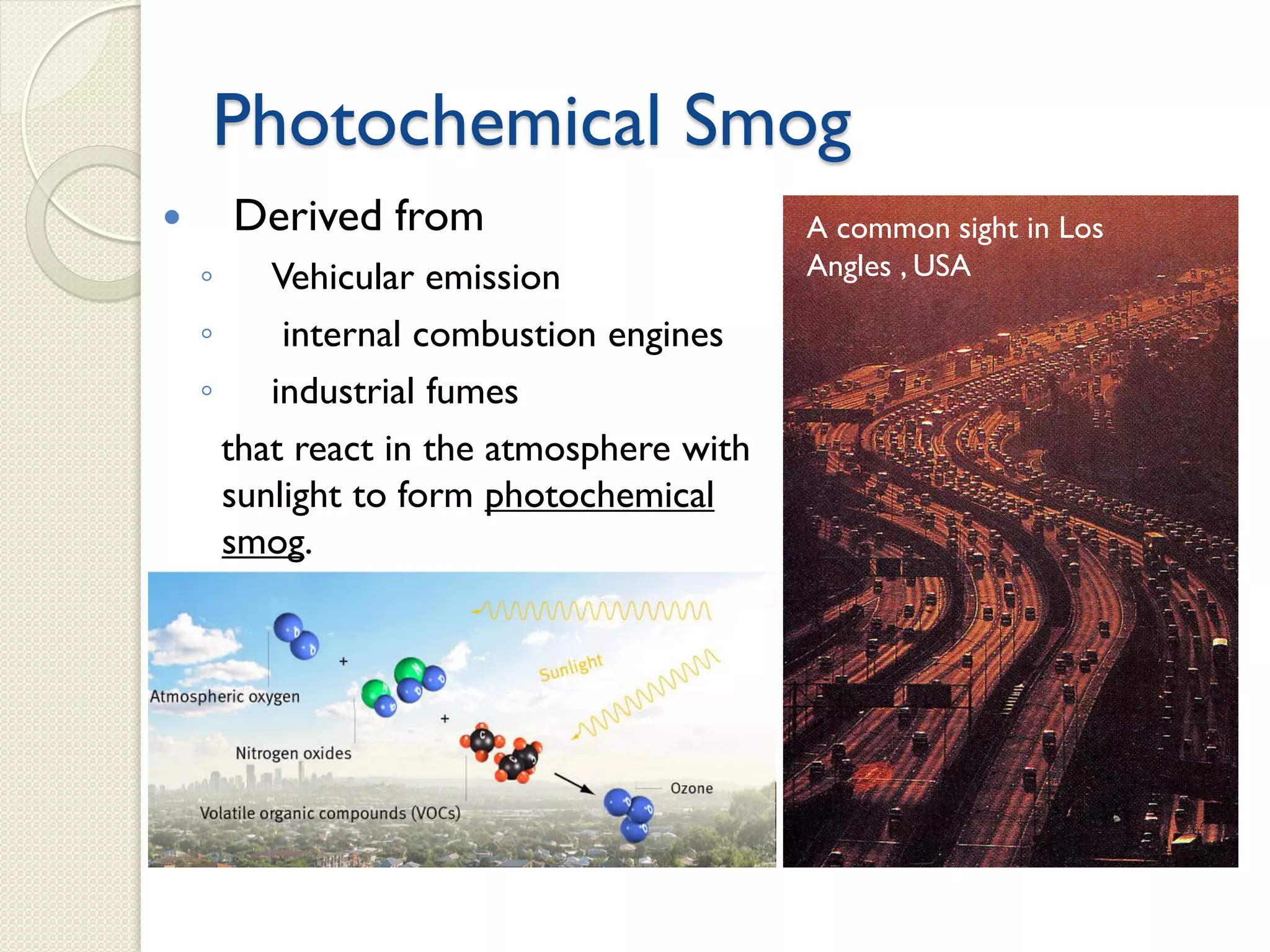 Photochemical Smog
 Derived from
◦ Vehicular emission
◦ internal combustion engines
◦ industrial fumes
that react in the atmosphere with
sunlight to form photochemical
smog.
A common sight in Los
Angles , USA
 