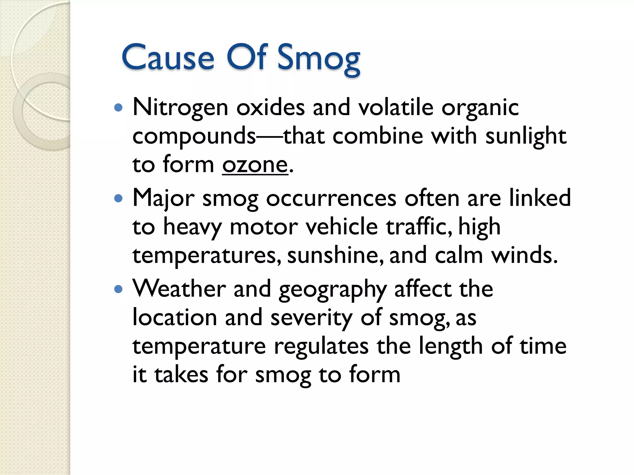 Cause Of Smog
 Nitrogen oxides and volatile organic
compounds—that combine with sunlight
to form ozone.
 Major smog occurrences often are linked
to heavy motor vehicle traffic, high
temperatures, sunshine, and calm winds.
 Weather and geography affect the
location and severity of smog, as
temperature regulates the length of time
it takes for smog to form
 