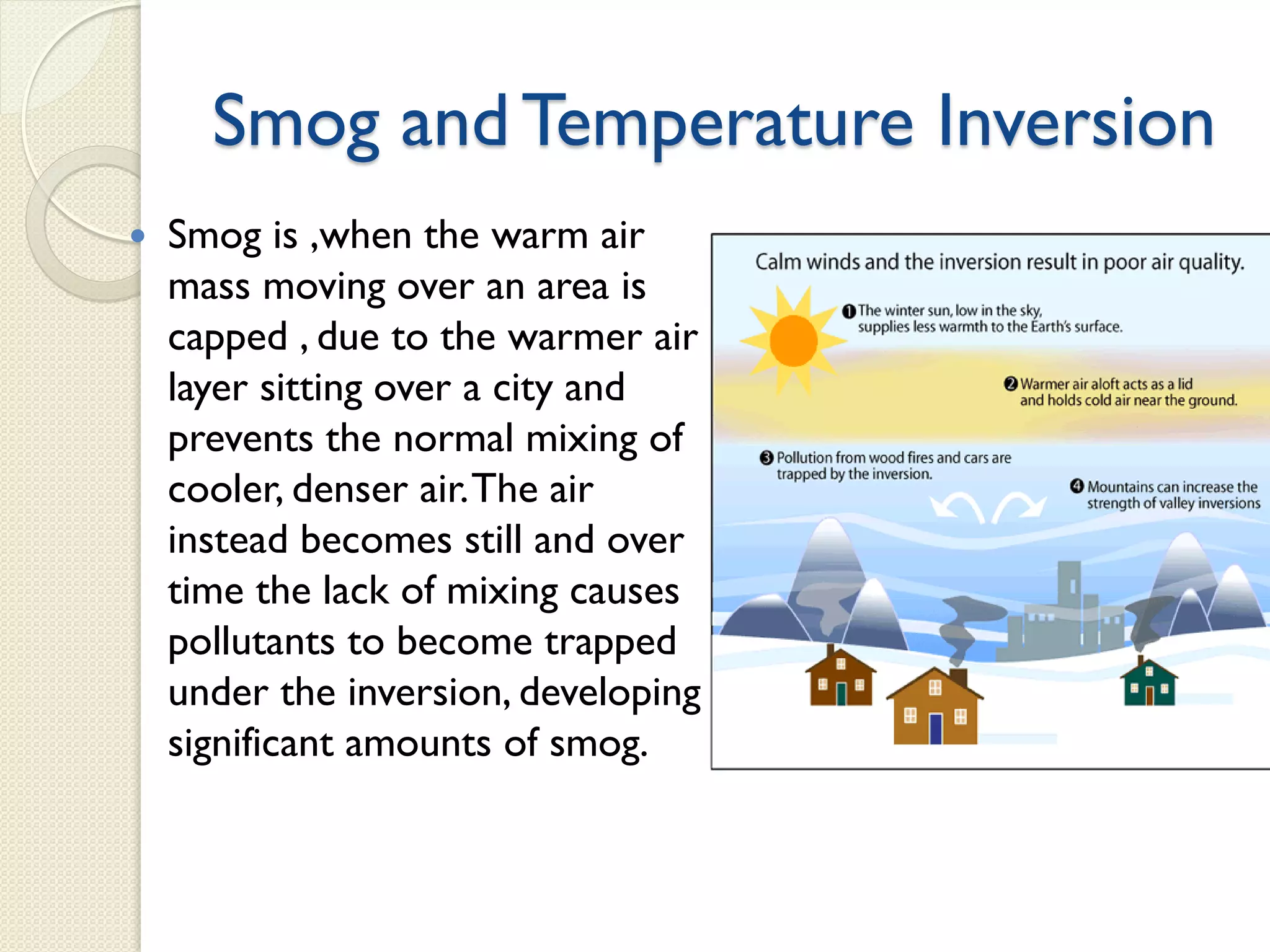 Smog and Temperature Inversion
 Smog is ,when the warm air
mass moving over an area is
capped , due to the warmer air
layer sitting over a city and
prevents the normal mixing of
cooler, denser air.The air
instead becomes still and over
time the lack of mixing causes
pollutants to become trapped
under the inversion, developing
significant amounts of smog.
 
