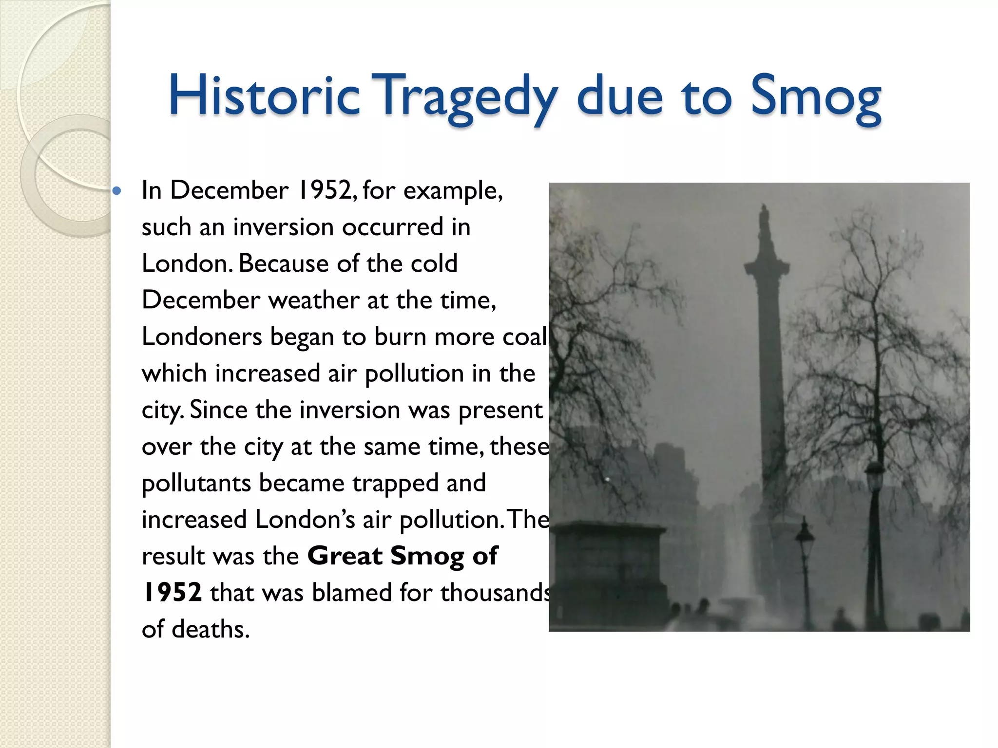 Historic Tragedy due to Smog
 In December 1952, for example,
such an inversion occurred in
London. Because of the cold
December weather at the time,
Londoners began to burn more coal,
which increased air pollution in the
city. Since the inversion was present
over the city at the same time, these
pollutants became trapped and
increased London’s air pollution.The
result was the Great Smog of
1952 that was blamed for thousands
of deaths.
 