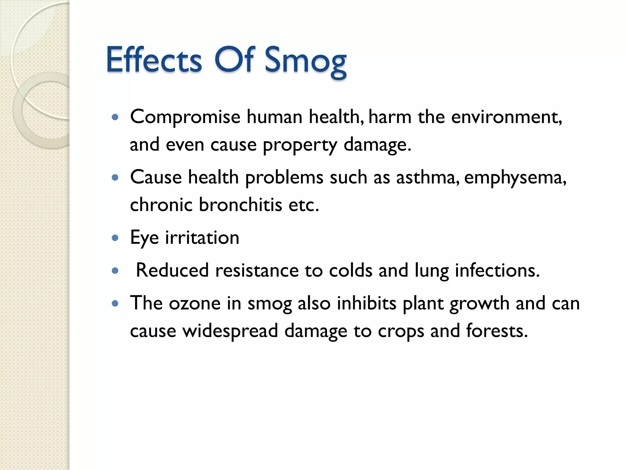 Effects Of Smog
 Compromise human health, harm the environment,
and even cause property damage.
 Cause health problems such as asthma, emphysema,
chronic bronchitis etc.
 Eye irritation
 Reduced resistance to colds and lung infections.
 The ozone in smog also inhibits plant growth and can
cause widespread damage to crops and forests.
 