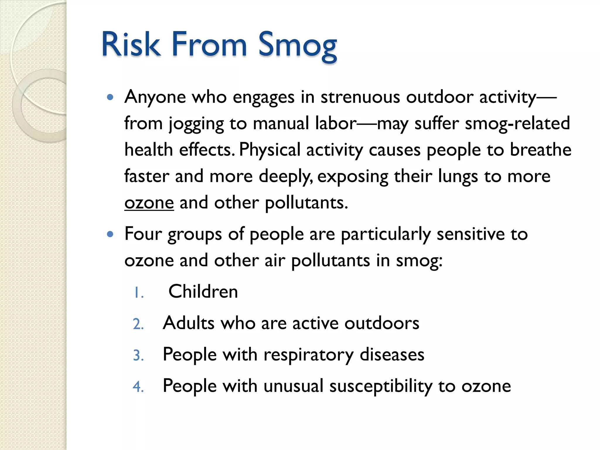 Risk From Smog
 Anyone who engages in strenuous outdoor activity—
from jogging to manual labor—may suffer smog-related
health effects. Physical activity causes people to breathe
faster and more deeply, exposing their lungs to more
ozone and other pollutants.
 Four groups of people are particularly sensitive to
ozone and other air pollutants in smog:
1. Children
2. Adults who are active outdoors
3. People with respiratory diseases
4. People with unusual susceptibility to ozone
 