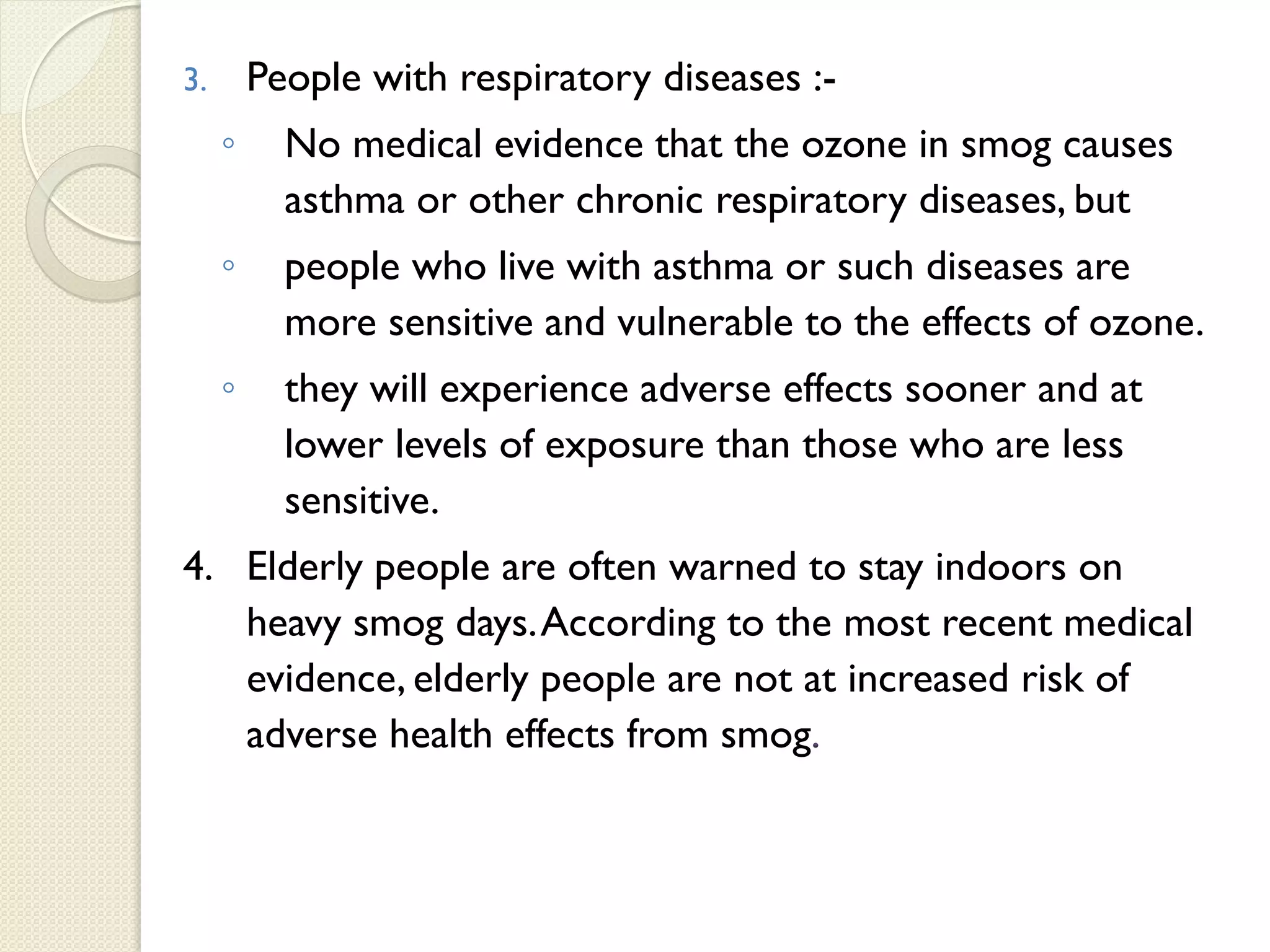3. People with respiratory diseases :-
◦ No medical evidence that the ozone in smog causes
asthma or other chronic respiratory diseases, but
◦ people who live with asthma or such diseases are
more sensitive and vulnerable to the effects of ozone.
◦ they will experience adverse effects sooner and at
lower levels of exposure than those who are less
sensitive.
4. Elderly people are often warned to stay indoors on
heavy smog days.According to the most recent medical
evidence, elderly people are not at increased risk of
adverse health effects from smog.
 