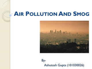 AIR POLLUTION AND SMOG
By-
Ashutosh Gupta (101030026)
 