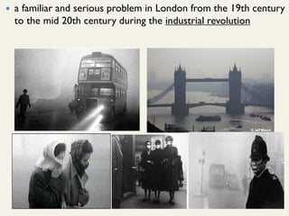 a familiar and serious problem in London from the 19th century
to the mid 20th century during the industrial revolution
 