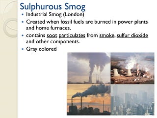Sulphurous Smog
 Industrial Smog (London)
 Created when fossil fuels are burned in power plants
and home furnaces.
 contains soot particulates from smoke, sulfur dioxide
and other components.
 Gray colored
 
