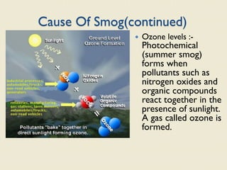 Cause Of Smog(continued)
 Ozone levels :-
Photochemical
(summer smog)
forms when
pollutants such as
nitrogen oxides and
organic compounds
react together in the
presence of sunlight.
A gas called ozone is
formed.
 