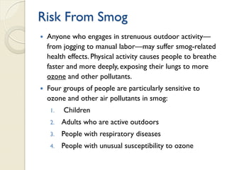 Risk From Smog
 Anyone who engages in strenuous outdoor activity—
from jogging to manual labor—may suffer smog-related
health effects. Physical activity causes people to breathe
faster and more deeply, exposing their lungs to more
ozone and other pollutants.
 Four groups of people are particularly sensitive to
ozone and other air pollutants in smog:
1. Children
2. Adults who are active outdoors
3. People with respiratory diseases
4. People with unusual susceptibility to ozone
 