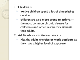 1. Children :-
◦ Active children spend a lot of time playing
outside.
◦ children are also more prone to asthma—
the most common chronic disease for
children—and other respiratory ailments
than adults.
2. Adults who are active outdoors :-
◦ Healthy adults exercise or work outdoors as
they have a higher level of exposure
 