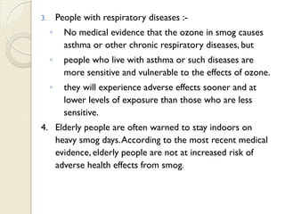 3. People with respiratory diseases :-
◦ No medical evidence that the ozone in smog causes
asthma or other chronic respiratory diseases, but
◦ people who live with asthma or such diseases are
more sensitive and vulnerable to the effects of ozone.
◦ they will experience adverse effects sooner and at
lower levels of exposure than those who are less
sensitive.
4. Elderly people are often warned to stay indoors on
heavy smog days.According to the most recent medical
evidence, elderly people are not at increased risk of
adverse health effects from smog.
 