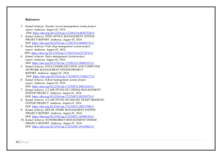 11 | P a g e
References
1. Kamal Acharya. Teacher record management system project
report. Authorea. August 02, 2024.
DOI: https://doi.org/10.22541/au.172261514.46787329/v1
2. Kamal Acharya. POST OFFICE MANAGEMENT SYSTEM
PROJECT REPORT. Authorea. August 02, 2024.
DOI: https://doi.org/10.22541/au.172261514.44494375/v1
3. Kamal Acharya. Fruit shop management system project
report. Authorea. August 02, 2024.
DOI: https://doi.org/10.22541/au.172261514.42227675/v1
4. Kamal Acharya. Dairy management system project
report. Authorea. August 02, 2024.
DOI: https://doi.org/10.22541/au.172261513.39402347/v1
5. Kamal Acharya. DATA COMMUNICATION AND COMPUTER
NETWORK MANAGEMENT SYSTEM PROJECT
REPORT. Authorea. August 01, 2024.
DOI: https://doi.org/10.22541/au.172254873.37480177/v1
6. Kamal Acharya. School management system project
report. Authorea. August 01, 2024.
DOI: https://doi.org/10.22541/au.172254873.34023165/v1
7. Kamal Acharya. A CASE STUDY OF CINEMA MANAGEMENT
SYSTEM PROJECT. Authorea. August 01, 2024.
DOI: https://doi.org/10.22541/au.172254873.30191075/v1
8. Kamal Acharya. A CASE STUDY ON ONLINE TICKET BOOKING
SYSTEM PROJECT. Authorea. August 01, 2024
DOI: https://doi.org/10.22541/au.172254872.26972790/v1
9. Kamal Acharya. RETAIL STORE MANAGEMENT SYSTEM
PROJECT REPORT. Authorea. August 01, 2024.
DOI: https://doi.org/10.22541/au.172254871.14590154/v1
10. Kamal Acharya. SUPERMARKET MANAGEMENT SYSTEM
PROJECT REPORT. Authorea. August 01, 2024.
DOI: https://doi.org/10.22541/au.172252491.19145062/v1
 