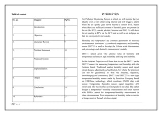 2 | P a g e
Table of content
Sr. no Chapter Pg No
1. Introduction 7
2. Objective 8
3. Literature Review 9
5. Problem Statement 10
6. Proposed System 11
7. Implementation 19
8. Output 21
9. Conclusion 24
10. Reference 25
INTRODUCTION
Air Pollution Monitoring System in which we will monitor the Air
Quality over a web server using internet and will trigger a alarm
when the air quality goes down beyond a certain level, means
when there are sufficient amount of harmful gases are present in
the air like CO2, smoke, alcohol, benzene and NH3. It will show
the air quality in PPM on the LCD and as well as on webpage so
that we can monitor it very easily.
Humidity and temperature are common parameters to measure
environmental conditions. A combined temperature and humidity
sensor DHT11 is used to develop the Celsius scale thermometer
and percentage scale humidity measurement module.
DHT11 sensor gives very precise value of humidity and
temperatureand ensures high reliability and long term stability.
In this Arduino Project we will learn how to use the DHT11 or the
DHT22 sensor for measuring temperature and humidity with the
Arduino board. Traditional analog humidity sensor need signal
circuit design, adjustment and calibration, for which, the precision
can not be guaranteed, so does the linearity, repetition,
interchanging and consistency. DHT11 and DHT22 is a new type
temperature/humidity sensor made by Sensirion Company based
on CMOSens technology, which combines CMOS chip with
sensor. Temperature /humidity sensor, signal magnifier, A/D
switch and 12C bus interface are intergrade in one chip. The author
designs a temperature/ humidity measurement and sends system
with SHT1x sensor for temperature/humidity measurement in
close circumstances. Live temperature or humidity value is sent to
a forage receiver through wireless signal.
 