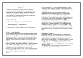 3 | P a g e
OBJECTIVE
To develop a wireless network technology based Air Pollution
And Monitoring System (Mote1) that can detect the pollution rate
and provide the value in ppm (parts per million) and Temperature
Humidity Monitoring System (Mote2) will identify and recognize
the Temperature and Humidity in environment and provide value
in Degree Celsius(C) and Percentage (%).
The core objectives are:
1. Check the air quality relative to standards or limit values.
2. Detect the importance of individual sources.
3. Inform the public about the air quality and raise the awareness.
REVIEW OF LITERATURE
An air pollutant is a substance in the air that can have adverse effects on
humans and the ecosystem. The substance can be solid particles, liquid
droplets, or gases. A pollutant can be of natural origin or man-made.
Pollutants are classified as primary or secondary. Primary pollutants are
usually produced from a process, such as ash from a volcanic eruption.
Pollutants are either emitted directly or formed from other primary
pollutants.
Major primary pollutants produced by human activity include:
1.Sulfur oxides (SOx) - particularly sulfur dioxide, a chemical compound
with the formula SO2. it is produced by volcanoes and in various
industrial processes. Coal and petroleum often contain sulfur
compounds, and their combustion generates sulfur dioxide.
2.Nitrogen oxides (NOx) - Nitrogen oxides, particularly nitrogen dioxide,
are expelled from high temperature combustion, and are also produced
during thunderstorms by electric discharge.
3.Carbon monoxide (CO) - CO is a colorless, odorless, toxic yet non-
irritating gas. It is a product by incomplete combustion of fuel such as
natural gas, coal or wood. Vehicular exhaust is a major source of carbon
monoxide.
Temperature and humidity are very important parameters of the
environment in various industries like medicine, food, paper mills,
textile, etc. In recent years, optical fiber sensors have attracted more
attentions in sensing and measurement areas due to their many
advantages over their conventional electronic counterparts. The response
of our designed system presents the temperature or humidity is out of
range as defined by the user by using Arduino and DHT11.
But majority of times such an alerting message could easily go
unnoticed, the user or the person in charge is sleeping in case if the
intended person in sleeping. so it is better to log the data in a remote
computer in case of such an event so that he can keep an track of the
data. Another work in use the alarming system for the Attending staff .
The temperature and humidity measurement sensor can fail if the user of
the in charge is Away for the situation where the emergency is taking
place.
PROBLEM STATEMENT
Air Pollution Monitoring System in which we will monitor the Air
Quality over a web server using internet and will trigger a alarm when
the air quality goes down beyond a certain level, means when there are
sufficient amount of harmful gases are present in the air like CO2,
smoke, alcohol, benzene and NH3. It will show the air quality in PPM on
the LCD and as well as on webpage so that we can monitor it very
easily.MQ135 sensor can sense NH3, NOx, alcohol, Benzene, smoke,
CO2 and some other gases, so it is perfect gas sensor for our Air Quality
Monitoring System.
The temperature and humidity monitoring system will identify and
recognize the temperature and humidity.
 