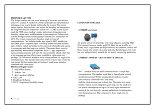 4 | P a g e
PROPOSED SYSTEM
The design consists more on actual planning of hardware part than the
code to be created. A number of software and hardware implementation
techniques were used to design and develop the system. The system
design consists three sections - one senses the humidity and temperature
by using humidity and temperature sensor DHT11. The second section
reads the DHT sensor module’s output and extracts temperature and
humidity values into a suitable number in percentage and Celsius scale.
And the third part of the system displays humidity and temperature on
LCD. The system connection is based on single wire serial
communication. First Arduino send a start signal to DHT module and
then DHT gives a response signal containing temperature and humidity
data. Arduino collect and extract in two parts one is humidity and second
is temperature and then long term stability. This sensor has a resistive
type humidity measurement component and NTC type temperature
measurement component with an 8-bit microcontroller inbuilt which has
a fast response and cost effective and available in 4-pin single row
package. DHT11 module works on serial communication i.e. single wire
communication. This module sends data in form of pulse train of specific
time period. Before sending data to Arduino it needs some initialize
command with a time delay.
Hardware Requirements:
1. MQ135 Gas Sensor
2. Arduino Uno
3. Wi-Fi module ESP8266
4.16X2 LCD
5. Breadboard 6.Buzzer
7.DHTT Temperature Humidity Sensor
COMPONENT DETAILS
1.MQ135 Gas Sensor
Air quality sensor for detecting a wide range of gases, including NH3,
NOx, alcohol, benzene, smoke and CO2. Ideal for use in office or
factory. MQ135 gas sensor has high sensitivity to Ammonia, Sulfide and
Benze steam, also sensitive to smoke and other harmful gases. It is with
low cost and particularly suitable for Air quality monitoring application.
1.DTH11 TEMPERATURE HUMIDITY SENSOR
DHT11 module works on serial communication i.e. single wire
communication. This module sends data in form of pulse train of
specific time period. Before sending data to Arduino it needs
some initialize command with a time delay.
And the whole process time is about 4ms. The single-wire serial
interface makes system integration quick and easy. Its small size,
low power consumption and up-to-20 meter signal transmission
making it the best choice for various applications, including those
most demanding ones. The component is 4-pin single row pin
package.
 