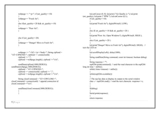 7 | P a g e
webpage += "<p>"; if (air_quality<=10)
{
webpage+= "Fresh Air";
}
else if(air_quality<=20 && air_quality>=10)
{
webpage+= "Poor Air";
}
else if (air_quality>=20)
{
webpage+= "Danger! Move to Fresh Air";
}
webpage += "</h2></p></body>"; String cipSend =
"AT+CIPSEND="; cipSend += connectionId;
cipSend += ",";
cipSend +=webpage.length(); cipSend +="rn";
sendData(cipSend,1000,DEBUG);
sendData(webpage,1000,DEBUG);
cipSend = "AT+CIPSEND=";
cipSend += connectionId; cipSend += ",";
cipSend +=webpage.length(); cipSend +="rn";
String closeCommand = "AT+CIPCLOSE=";
closeCommand+=connectionId; // append connection id
closeCommand+="rn";
sendData(closeCommand,3000,DEBUG);
}
}
lcd.setCursor (0, 0); lcd.print ("Air Quality is "); lcd.print
(air_quality); lcd.print (" PPM "); lcd.setCursor (0,1);
if (air_quality<=10)
{
lcd.print("Fresh Air"); digitalWrite(8, LOW);
}
else if( air_quality>=10 && air_quality<=20 )
{
lcd.print("Poor Air, Open Windows"); digitalWrite(8, HIGH );
}
else if (air_quality>=20 )
{
lcd.print("Danger! Move to Fresh Air"); digitalWrite(8, HIGH); //
turn the LED on
}
lcd.scrollDisplayLeft(); delay(1000);
}
String sendData(String command, const int timeout, boolean debug)
{
String response = "";
esp8266.print(command); // send the read character to the esp8266
long int time = millis();
while( (time+timeout) > millis())
{
while(esp8266.available())
{
// The esp has data so display its output to the serial window
char c = esp8266.read(); // read the next character. response+=c;
}
}
if(debug)
{
Serial.print(response);
}
return response;
 