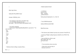 8 | P a g e
}
Blynk App Library
#define BLYNK_PRINT Serial
#include <ESP8266_Lib.h>
// You should get Auth Token in the Blynk App.
// Go to the Project Settings (nut icon).
char auth[] = "09e75834124046129be70f686f917a3d";
// Your WiFi credentials.
// Set/#include <BlynkSimpleShieldEsp8266.h> password to "" for
open networks.
char
ssid[]
=
"CPH
1701
";
char
pass[
] =
"123
4567
89";
// Hardware Serial on Mega, Leonardo, Micro...
//#define EspSerial Serial1
// or Software
Serial on Uno,
Nano... #include
<SoftwareSerial.h
>
SoftwareSerial EspSerial(10, 11); // RX, TX
// Your ESP8266 baud rate:
#define ESP8266_BAUD 9600
BlynkTimer timer;
// This function sends Arduino's up time every second to Virtual Pin (5).
// In the app, Widget's reading frequency should be set to PUSH. This
means
// that you define how often to send
data to Blynk App. void
myTimerEvent()
{
// You can send any value at any time.
// Please don't send more that 10
values per second. int
 