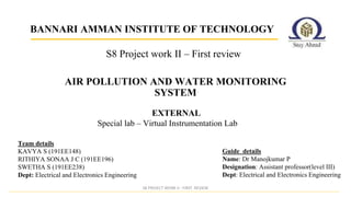 BANNARI AMMAN INSTITUTE OF TECHNOLOGY
AIR POLLUTION AND WATER MONITORING
SYSTEM
Special lab – Virtual Instrumentation Lab
S8 PROJECT WORK II - FIRST REVIEW
Guide details
Name: Dr Manojkumar P
Designation: Assistant professor(level III)
Dept: Electrical and Electronics Engineering
Team details
KAVYA S (191EE148)
RITHIYA SONAA J C (191EE196)
SWETHA S (191EE238)
Dept: Electrical and Electronics Engineering
EXTERNAL
S8 Project work II – First review
 