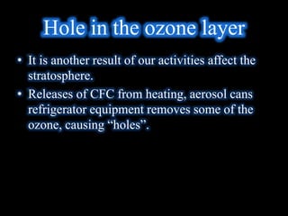 Hole in the ozone layer
• It is another result of our activities affect the
stratosphere.
• Releases of CFC from heating, aerosol cans
refrigerator equipment removes some of the
ozone, causing “holes”.
 