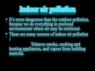 Indoor air pollution
• It’s more dangerous than the outdoor pollution,
because we do everything in enclosed
environments where air may be restricted.
• There are many sources of indoor air pollution
:
Tobacco smoke, cooking and
heating appliances, and vapors from building
material.
 