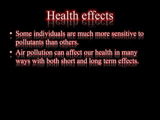 Health effects
• Some individuals are much more sensitive to
pollutants than others.
• Air pollution can affect our health in many
ways with both short and long term effects.
 