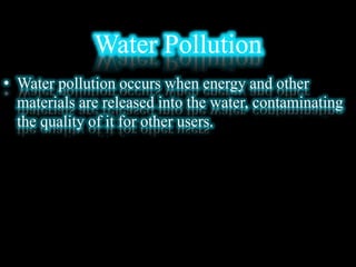 Water Pollution
• Water pollution occurs when energy and other
materials are released into the water, contaminating
the quality of it for other users.
 