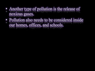 • Another type of pollution is the release of
noxious gases.
• Pollution also needs to be considered inside
our homes, offices, and schools.
 