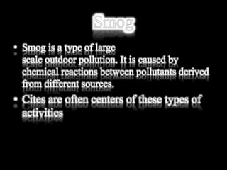 • Smog is a type of large
scale outdoor pollution. It is caused by
chemical reactions between pollutants derived
from different sources.
• Cites are often centers of these types of
activities
 