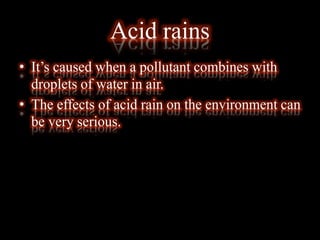 Acid rains
• It’s caused when a pollutant combines with
droplets of water in air.
• The effects of acid rain on the environment can
be very serious.
 