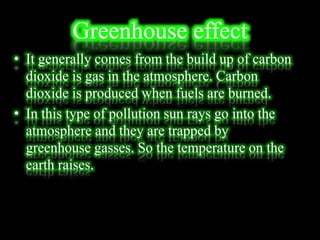 Greenhouse effect
• It generally comes from the build up of carbon
dioxide is gas in the atmosphere. Carbon
dioxide is produced when fuels are burned.
• In this type of pollution sun rays go into the
atmosphere and they are trapped by
greenhouse gasses. So the temperature on the
earth raises.
 