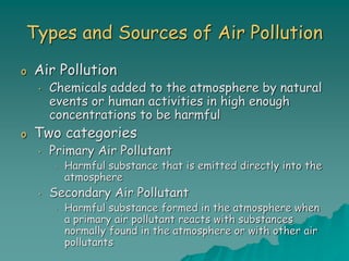 Types and Sources of Air Pollution
o Air Pollution
• Chemicals added to the atmosphere by natural
events or human activities in high enough
concentrations to be harmful
o Two categories
• Primary Air Pollutant
• Harmful substance that is emitted directly into the
atmosphere
• Secondary Air Pollutant
• Harmful substance formed in the atmosphere when
a primary air pollutant reacts with substances
normally found in the atmosphere or with other air
pollutants
 