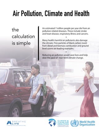 !
!
!
!
!
Air Pollution, Climate and Health
the
calculation
is simple
An estimated 7 million people per year die from air
pollution-related diseases. These include stroke
and heart disease, respiratory illness and cancers.
+
Many health-harmful air pollutants also damage
the climate. Fine particles of black carbon (soot)
from diesel and biomass combustion and ground
level ozone are leading examples.
=
Reducing air pollution would save lives and help
slow the pace of near-term climate change.
 