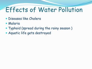 Effects of Water Pollution
 Diseases like Cholera
 Malaria
 Typhoid (spread during the rainy season )
 Aquatic life gets destroyed

 