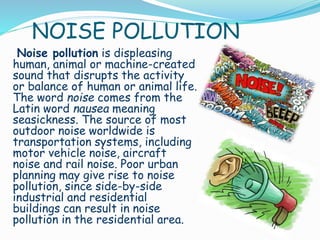 NOISE POLLUTION

Noise pollution is displeasing
human, animal or machine-created
sound that disrupts the activity
or balance of human or animal life.
The word noise comes from the
Latin word nausea meaning
seasickness. The source of most
outdoor noise worldwide is
transportation systems, including
motor vehicle noise, aircraft
noise and rail noise. Poor urban
planning may give rise to noise
pollution, since side-by-side
industrial and residential
buildings can result in noise
pollution in the residential area.

 