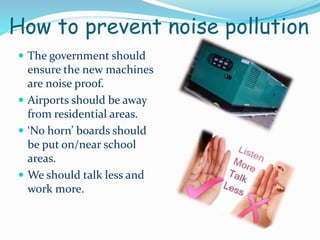 How to prevent noise pollution
 The government should

ensure the new machines
are noise proof.
 Airports should be away
from residential areas.
 ‘No horn’ boards should
be put on/near school
areas.
 We should talk less and
work more.

 