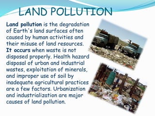 LAND POLLUTION
Land pollution is the degradation
of Earth's land surfaces often
caused by human activities and
their misuse of land resources.
It occurs when waste is not
disposed properly. Health hazard
disposal of urban and industrial
wastes, exploitation of minerals,
and improper use of soil by
inadequate agricultural practices
are a few factors. Urbanization
and industrialization are major
causes of land pollution.

 