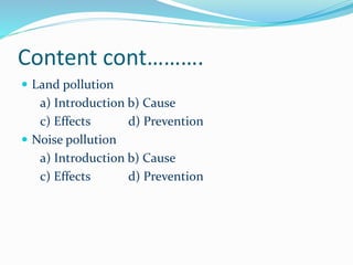 Content cont……….
 Land pollution

a) Introduction b) Cause
c) Effects
d) Prevention
 Noise pollution
a) Introduction b) Cause
c) Effects
d) Prevention

 