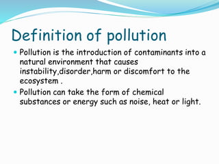 Definition of pollution
 Pollution is the introduction of contaminants into a

natural environment that causes
instability,disorder,harm or discomfort to the
ecosystem .
 Pollution can take the form of chemical
substances or energy such as noise, heat or light.

 