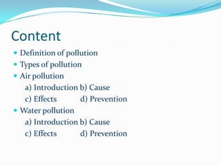 Definition of pollution
 Pollution is the introduction of contaminants into a
natural environment that causes
instability,disorder,harm or discomfort to the
ecosystem .
 Pollution can take the form of chemical
substances or energy such as noise, heat or light.
 