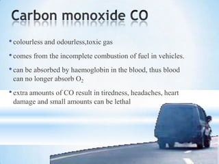 •colourless and odourless,toxic gas
•comes from the incomplete combustion of fuel in vehicles.
•can be absorbed by haemoglobin in the blood, thus blood
can no longer absorb O2
•extra amounts of CO result in tiredness, headaches, heart
damage and small amounts can be lethal
 