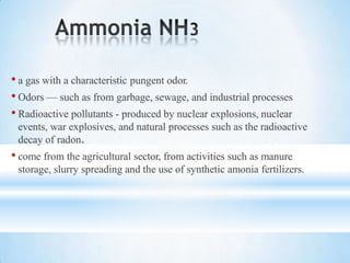 • a gas with a characteristic pungent odor.
• Odors — such as from garbage, sewage, and industrial processes
• Radioactive pollutants - produced by nuclear explosions, nuclear
events, war explosives, and natural processes such as the radioactive
decay of radon.
• come from the agricultural sector, from activities such as manure
storage, slurry spreading and the use of synthetic amonia fertilizers.
 