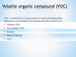 VOC is emitted from a large number of sources including paint
application, road transport, dry-cleaning and other solvent uses.
• Methane VOC
• Non methane VOC
• Benzene
• Methyl Chloride
• CFCs
 