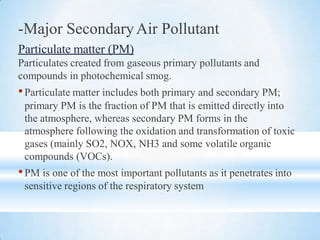 -Major SecondaryAir Pollutant
Particulate matter (PM)
Particulates created from gaseous primary pollutants and
compounds in photochemical smog.
•Particulate matter includes both primary and secondary PM;
primary PM is the fraction of PM that is emitted directly into
the atmosphere, whereas secondary PM forms in the
atmosphere following the oxidation and transformation of toxic
gases (mainly SO2, NOX, NH3 and some volatile organic
compounds (VOCs).
•PM is one of the most important pollutants as it penetrates into
sensitive regions of the respiratory system
 