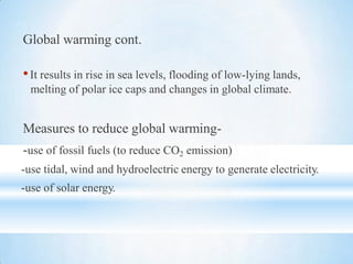 Global warming cont.
•It results in rise in sea levels, flooding of low-lying lands,
melting of polar ice caps and changes in global climate.
Measures to reduce global warming-
-use of fossil fuels (to reduce CO2 emission)
-use tidal, wind and hydroelectric energy to generate electricity.
-use of solar energy.
 