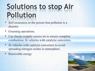 • Self awareness to the person that pollution is a
disaster.
• Greening operations.
• Car checks (supply excess air to ensure complete
combustion; fit vehicles with catalytic converters.
• fit vehicles with catalytic converters to avoid
spreading nitrogen oxides in atmosphere.
• Renewable energy
 