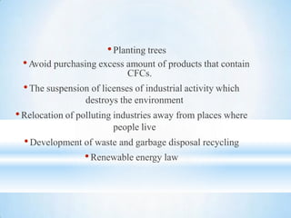 •Planting trees
•Avoid purchasing excess amount of products that contain
CFCs.
•The suspension of licenses of industrial activity which
destroys the environment
•Relocation of polluting industries away from places where
people live
•Development of waste and garbage disposal recycling
•Renewable energy law
 
