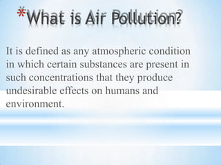 It is defined as any atmospheric condition
in which certain substances are present in
such concentrations that they produce
undesirable effects on humans and
environment.
*What is Air Pollution?
 