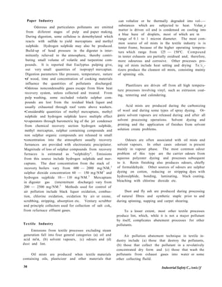 Paper Industry
Odorous and particulates pollutants are emitted
from diiferent stages of pulp and paper making.
During digestion, some cellulose is demethylated which
reacts with sulfide to yield mercaptans and methyl
sulphide. Hydrogen sulphide may also be produced.
Build-up of head pressure in the digester is inter-
mittently relieved to the atmosphere, thereby contri-
buting small volume of volatile and turpentine com-
pounds. It is reported that Euclyptus pulping gives
out very small quantities of isopropyl mercaptan.
Digestion parameters like pressure, temperature, nature
•of wood, time and concentration of cooking materials
influence the quantities of pollutants discharged.
•Odorous noncondensable gases escape from blow heat
recovery system, unless collected and treated. From
pulp washing, some occluded volatile sulphur com-
pounds are lost from the residual black liquor and
usually exhausted through roof vents above washers.
•Considerable quantities of methyl mercaptans, methyl
sulphide and hydrogen sulphide leave multiple effect
•evaporators through barometric leg of the jet condenser
from chemical recovery section hydrogen sulphide,
methyl mercaptan, sulphur containing compounds and
non sulphur organic compounds are released in small
•concentration into the atmosphere usually recovery
furnances are provided with electrostatic precipitator.
Magnitude of loss of sulphur compounds from recovery
furnaces is estimated as "sulphidity". Emissions
from this source include hydrogen sulphide and mer-
captans. The dust concentration from the stack of
recovery boilers vary from 600 — 2000 mg/NM,3
sulphur dioxide concentration 60 — 150 mg/NM3
and
hydrogen sujphide 10:— 110 mg/NM.3
Mercaptans
in digester gas (intermittent discharge) vary from
200 — 2500 mg/NM.3
Methods used for control of
air pollution include black liquor oxidation, combus-
tion, chlorine oxidation, oxidation by air or ozone,
scrubbing, stripping, absorption etc. Ventury scrubber
and principle collectors used for collection of salt coke
from refurnace effluent gases.
Textile Industry
Emissions from textile processes excluding steam
.generation fall into four general categories (a) oil and
acid mi'st, (b) solvent vapours, (c) odours and (d)
dust and lint.
Oil mists are produced when textile materials
containing oils, plasticizer and other materials that
can voltalize or be thermally degraded into vol-.—
substances which are subjected to heat. Volan_e
matter is driven oil and is condensed on cooling into
a blue haze of droplets, most of which are in
range of 0.1 to 1 micron diameter. The most com-
mon source of oil mists in the textile industry is ix
tenter frame, because of the higher operating tempera-
ture which range from 125 — 150°C. Compound
in tenter exhausts are partially oxidised and; therefore,
more odourous and corrosive. Other processes pro-
ing oil mists include heat setting and drying Te.i_-
rizers produce the cleanest oil mists, consisting mainiy
of spinning oils.
Plastilizers are driven off from all high tempera-
ture processes involving vinyl, such as extrusion coat-
ing, tentering and calendering.
Acid mists are produced during the carbonizing
of wool and during some types of spray dyeing. Or-
ganic solvent vapours are released during and after all
solvent processing operations. Solvent dyeing and
printing and the application of finishes from solvent
solution create problems.
Odours are often associated with oil mists and
solvent vapours. In other cases odorant is present
mainly in vapour phase. The most common odour
problem of this type are the carrier odours from
aqueous polyester dyeing and processes subsequent
to it. Resin finishing also produces odours, chiefly
of formaldehyde. Other sources of odours are sulphur
dyeing on cotton, reducing or stripping dyes with
hydrosulphide, bonding, laminating, black coating,
bleaching with chlorine dioxide etc.
Dust and fly ash are produced during processing
of natural fibres and synthetic staple prior to and
during spinning, napping and carpet shearing.
To a lesser extent, most other textile processes
produce lint, which, while it is not a major pollutant
by itself, complicates abatement processes for other
pollutants.
Air pollution abatement technique in textile in-
dustry include (a) those that destroy the pollutants,
(b) those that collect the pollutant in a revolatively
concentrated dry form and (c) those that wash the
pollutants from exhaust gases into water or some
other collecting fluild.
30 Industrial Safety C,./onic!f
 
