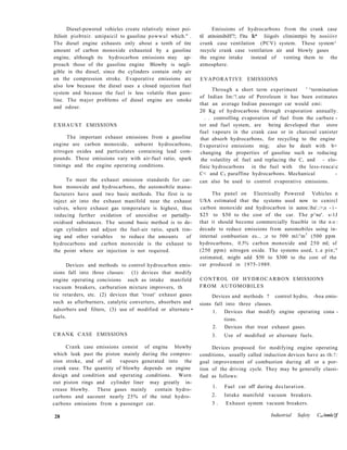 Diesel-powered vehicles create relatively minor poi-
Itilioit piobtnir. umipaicil to gasoline powwul which." .
The diesel engine exhausts only about a tenth of tire
amount of carbon monoxide exhausted by a gasoline
engine, although its hydrocarbon emissions may ap-
proach those of the gasoline engine Blowby is negli-
gible in the diesel, since the cylinders contain only air
on the compression stroke. Evaporative emissions arc
also low because the diesel uses a closed injection fuel
system and because the fuel is less volatile than gaso-
line. The major problems of diesel engine are smoke
and odour.
EXHAUST EMISSIONS
The important exhaust emissions from a gasoline
engine are carbon monoxide, unburnt hydrocarbons,
nitrogen oxides and particulates containing lead com-
pounds. These emissions vary with air-fuel ratio, spark
timings and the engine operating conditions.
To meet the exhaust emission standards for car-
bon monoxide and hydrocarbons, the automobile manu-
facturers have used two basic methods. The first is to
inject air into the exhaust manifold near the exhaust
valves, where exhaust gas temperature is highest, thus
inducing further oxidation of unoxidise or partially-
oxidised substances. The second basic method is to de-
sign cylinders and adjust the fuel-air ratio, spark tim-
ing and other variables to reduce the amounts of
hydrocarbons and carbon monoxide is the exhaust to
the point where air injection is not required.
Devices and methods to control hydrocarbon emis-
sions fall into three classes: (1) devices that modify
engine operating concisions such as intake manifold
vacuum breakers, carburation mixture improvers, th
tie retarders, etc. (2) devices that 'troat' exhaust gases
such as afterburners, catalytic converters, absorbers and
adsorbers and filters, (3) use of modified or alternate •
fuels.
CRANK CASE EMISSIONS
Crank case emissions consist of engine blowby
which leak past the piston mainly during the compres-
sion stroke, and of oil vapours generated into the
crank ease. The quantity of blowby depends on engine
design and condition and operating .conditions. Worn
out piston rings and cylinder liner may greatly in-
crease blowby. These gases mainly contain hydro-
carbons and aacount nearly 25% of the total hydro-
carbons emissions from a passenger car.
Emissions of hydrocarbons from the crank case
til atitoimibiH'?; I'itu Ik* liiigolv climimttpii by nosiiivr
crank case ventilation (PCV) system. These system^
recycle crank case ventilation air and blowly gases
the engine intake instead of venting them to the
atmosphere.
EVAPORATIVE EMISSIONS
Through a short term experiment ' ^termination
of Indian Im:'!.ute of Petroleum it has been estimates
that an average Indian passenger car would emi:
20 Kg of hydrocarbons through evaporation annually.
. . controlling evaporation of fuel from the carbure -
tor and fuel system, are being developed that store
fuel vapours in the crank case or in charcoal canister
that absorb hydrocarbons, for recycling to the engine
Evaporative emissions mig; also be dealt with b>
changing the properties of gasoline such us reducing
the volatility of. fuel and replacing the C, and - elo-
finic hydrocarbons in the fuel with the less-reacac
C< and C5 paraffine hydrocarbons. Mechanical -
can also be used to control evaporative emissions.
The panel on Electrically Powered Vehicles n
USA estimated that the systems used now to cenircl
carbon monoxide and hydrocarbon in autoe.hu'.:>;s - i -
$25 to $50 to the cost of the car. The p^ne'. s-1J
that it should become commercially feasible in the n o :
decade to reduce emissions from automobiles using in-
internal combustion es... ;e to 500 ml/'m3
(500 ppm
hydrocarbons, 0.5% carbon monoxide and 250 ml; sf
(250 ppm) nitrogen oxide. The systems used, t..e pin;"
estimated, might add $50 to $300 to the cost of the
car produced in 1975-1989.
CONTROL OF HYDROCARBON EMISSIONS
FROM AUTOMOBILES
Devices and methods ? control hydro, -boa emis-
sions fall into three classes.
1. Devices that modify engine operating cona -
tions.
2. Devices that treat exhaust gases.
3. Use of modified or alternate fuels.
Devices proposed for modifying engine operating
conditions, usually called induction devices have as th:!:
goal improvement of combustion during all or a por-
tion of the driving cycle. They may be generally classi-
fied as follows:
1. Fuel cut off during declaration.
2. Intake manifold vacuum breakers.
3 . Exhaust system vacuum breakers.
28 Industrial Safety C,./onic!f
 